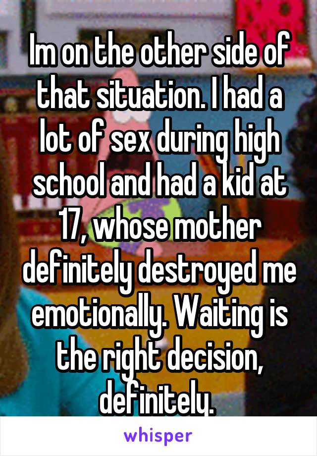 Im on the other side of that situation. I had a lot of sex during high school and had a kid at 17, whose mother definitely destroyed me emotionally. Waiting is the right decision, definitely. 