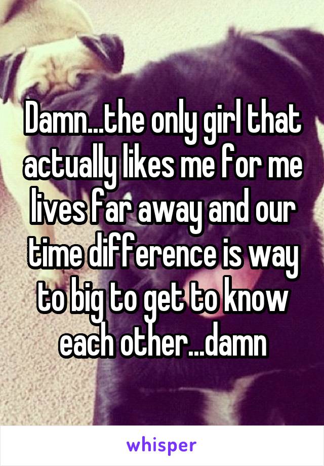 Damn...the only girl that actually likes me for me lives far away and our time difference is way to big to get to know each other...damn