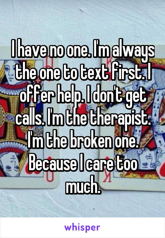 I have no one. I'm always the one to text first. I offer help. I don't get calls. I'm the therapist. I'm the broken one. Because I care too much.