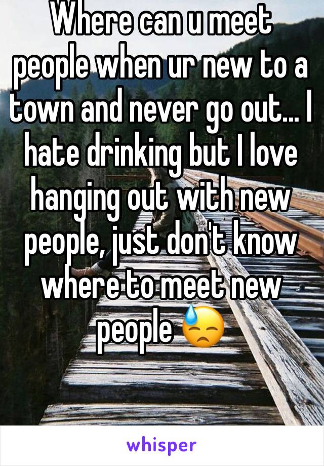 Where can u meet people when ur new to a town and never go out... I hate drinking but I love hanging out with new people, just don't know where to meet new people 😓