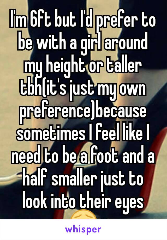 I'm 6ft but I'd prefer to be with a girl around my height or taller tbh(it's just my own preference)because sometimes I feel like I need to be a foot and a half smaller just to look into their eyes 😂