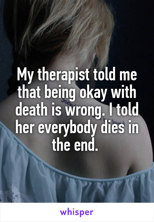 My therapist told me that being okay with death is wrong. I told her everybody dies in the end. 