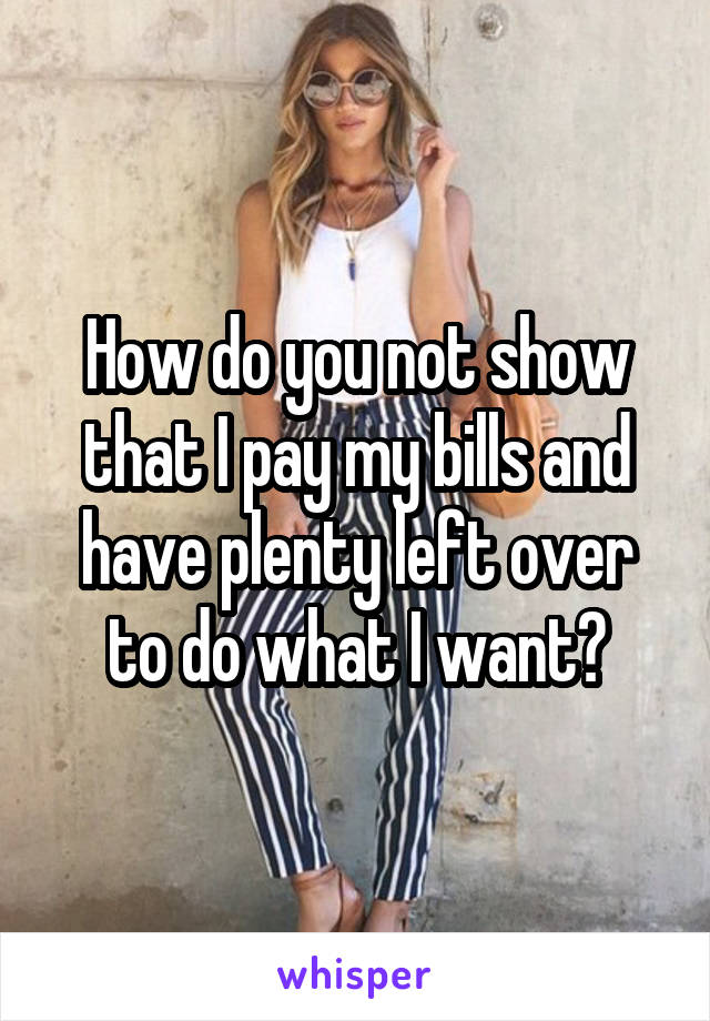 How do you not show that I pay my bills and have plenty left over to do what I want?