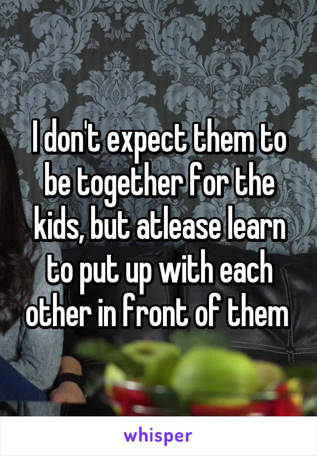 I don't expect them to be together for the kids, but atlease learn to put up with each other in front of them 