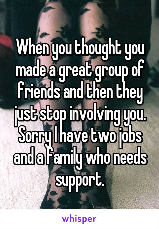 When you thought you made a great group of friends and then they just stop involving you. Sorry I have two jobs and a family who needs support.