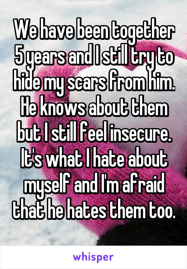 We have been together 5 years and I still try to hide my scars from him. He knows about them but I still feel insecure. It's what I hate about myself and I'm afraid that he hates them too. 