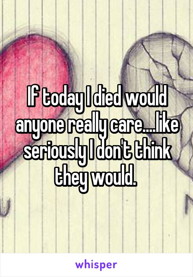 If today I died would anyone really care....like seriously I don't think they would. 