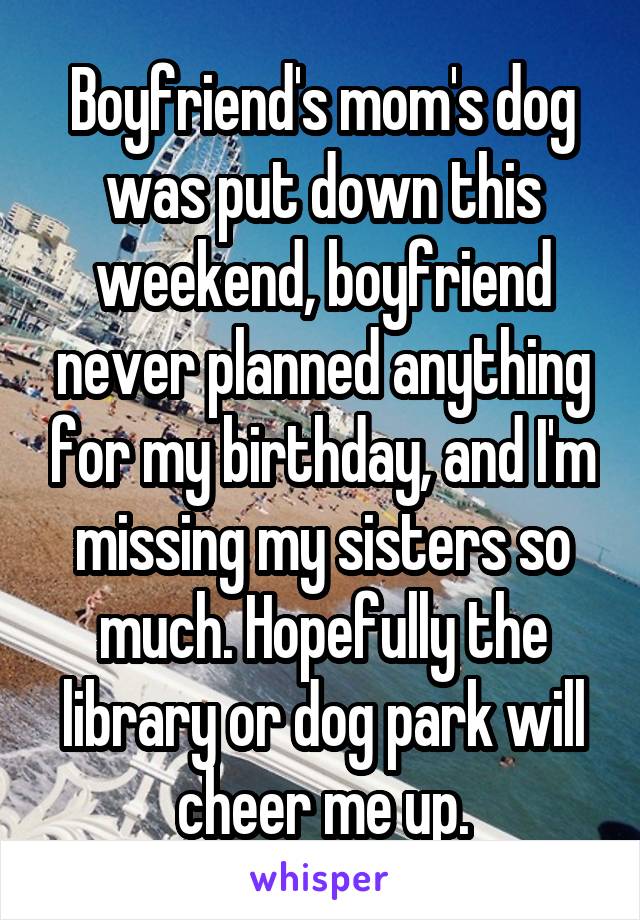 Boyfriend's mom's dog was put down this weekend, boyfriend never planned anything for my birthday, and I'm missing my sisters so much. Hopefully the library or dog park will cheer me up.