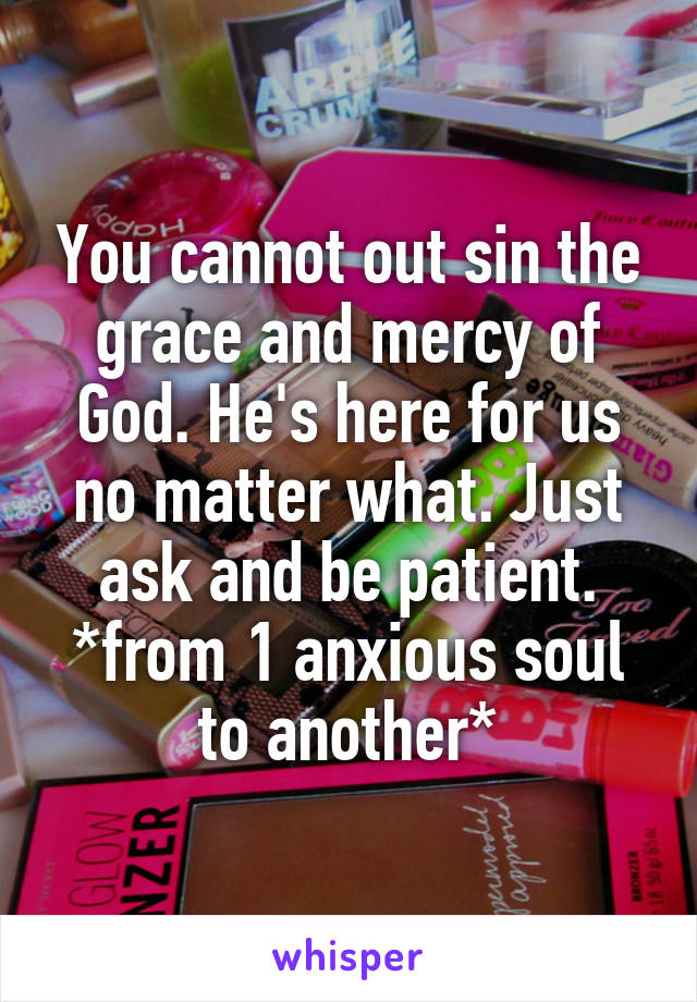 You cannot out sin the grace and mercy of God. He's here for us no matter what. Just ask and be patient. *from 1 anxious soul to another*