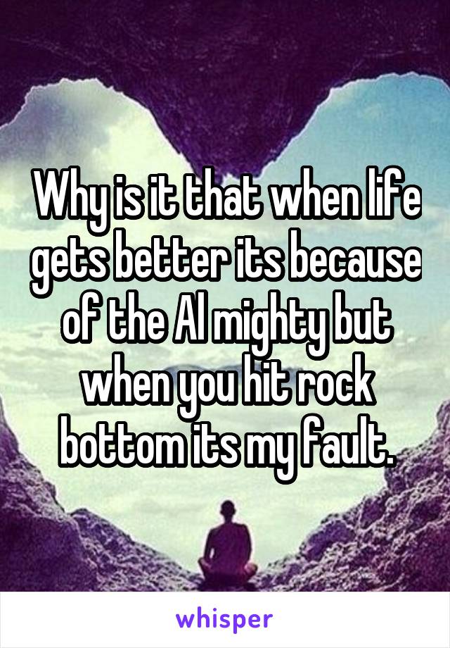 Why is it that when life gets better its because of the Al mighty but when you hit rock bottom its my fault.