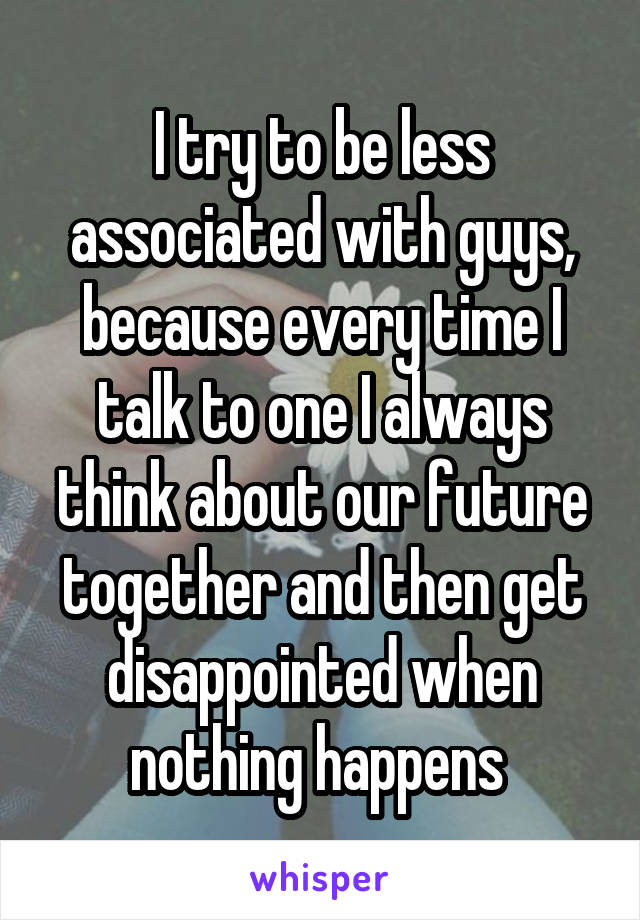 I try to be less associated with guys, because every time I talk to one I always think about our future together and then get disappointed when nothing happens 