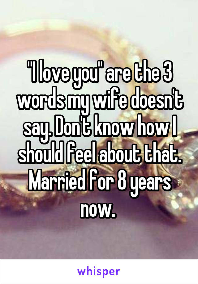 "I love you" are the 3 words my wife doesn't say. Don't know how I should feel about that. Married for 8 years now. 