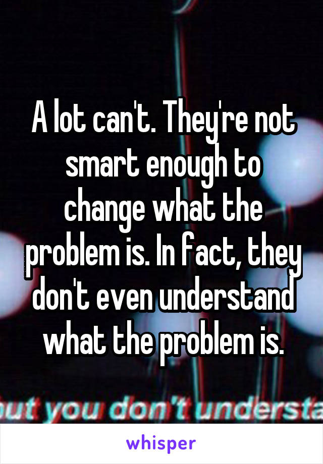 A lot can't. They're not smart enough to change what the problem is. In fact, they don't even understand what the problem is.