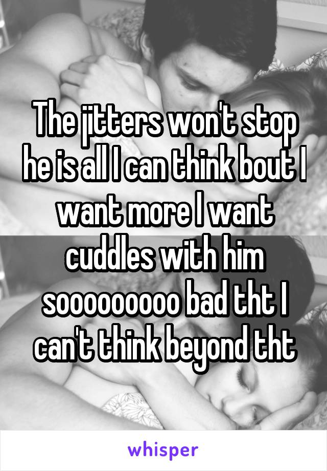 The jitters won't stop he is all I can think bout I want more I want cuddles with him sooooooooo bad tht I can't think beyond tht