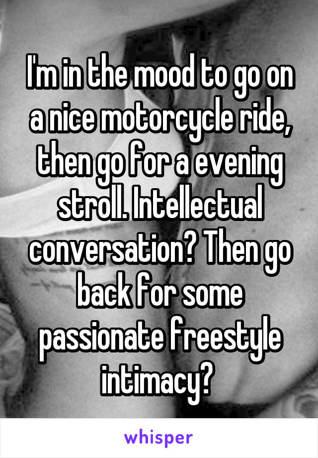 I'm in the mood to go on a nice motorcycle ride, then go for a evening stroll. Intellectual conversation? Then go back for some passionate freestyle intimacy? 