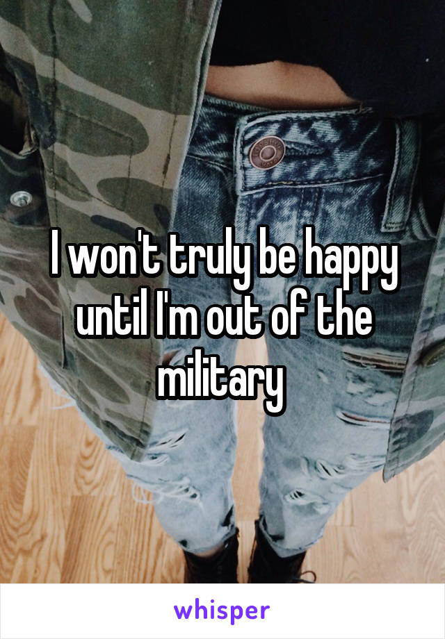 I won't truly be happy until I'm out of the military 