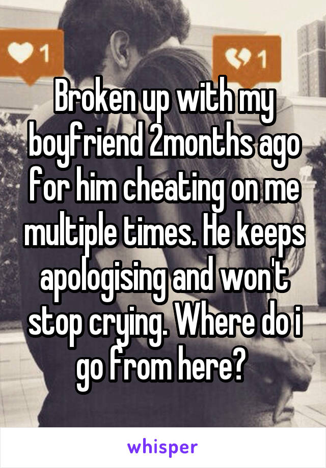 Broken up with my boyfriend 2months ago for him cheating on me multiple times. He keeps apologising and won't stop crying. Where do i go from here? 