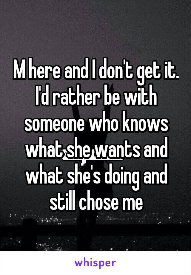 M here and I don't get it. I'd rather be with someone who knows what she wants and what she's doing and still chose me