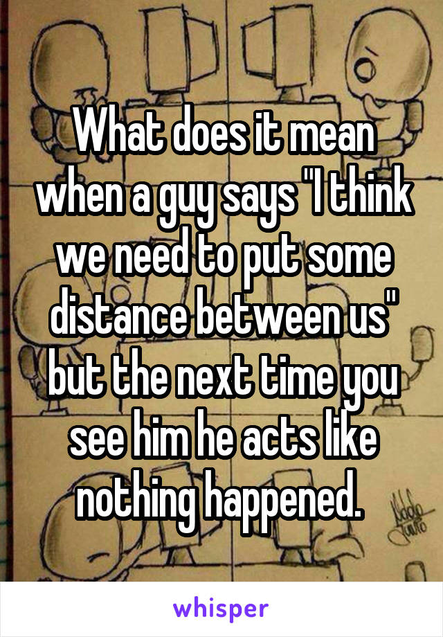 What does it mean when a guy says "I think we need to put some distance between us" but the next time you see him he acts like nothing happened. 