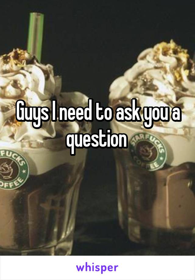 Guys I need to ask you a question 
