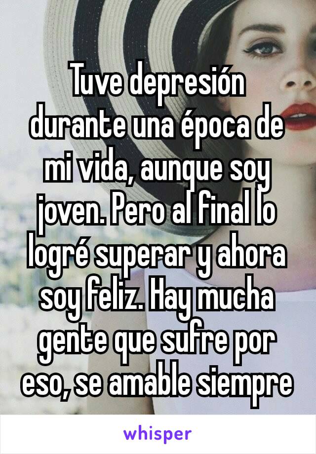 Tuve depresión durante una época de mi vida, aunque soy joven. Pero al final lo logré superar y ahora soy feliz. Hay mucha gente que sufre por eso, se amable siempre