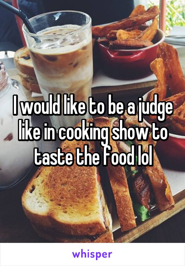 I would like to be a judge like in cooking show to taste the food lol