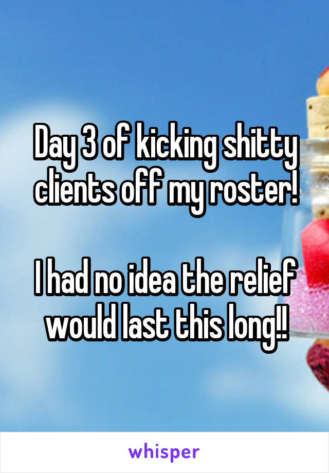 Day 3 of kicking shitty clients off my roster!

I had no idea the relief would last this long!!