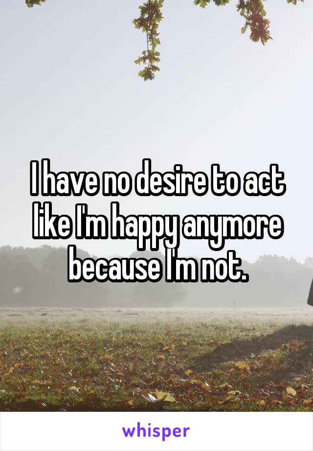 I have no desire to act like I'm happy anymore because I'm not.