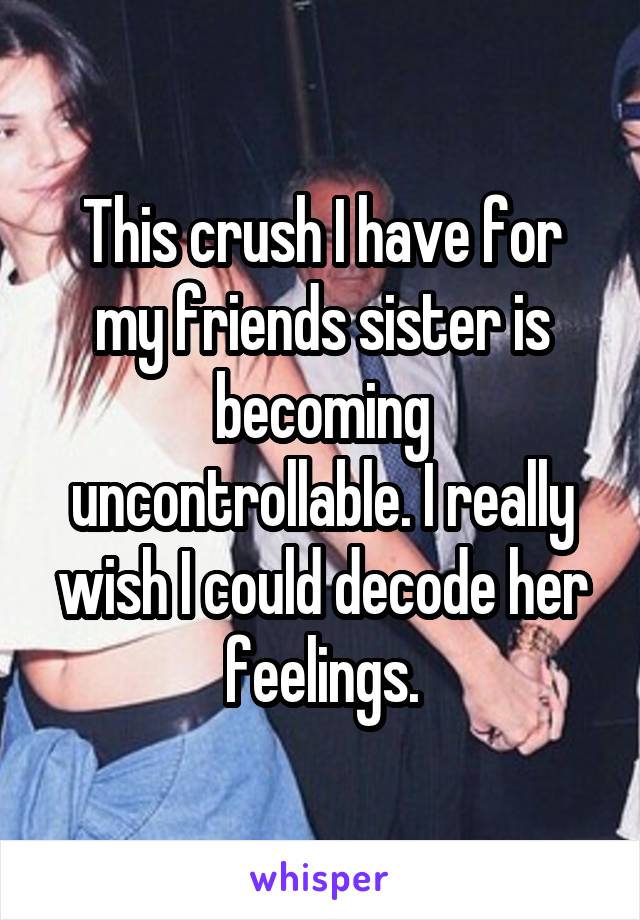 This crush I have for my friends sister is becoming uncontrollable. I really wish I could decode her feelings.