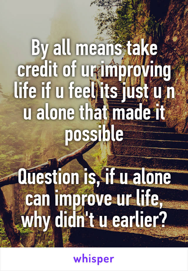 By all means take credit of ur improving life if u feel its just u n u alone that made it possible

Question is, if u alone can improve ur life, why didn't u earlier?