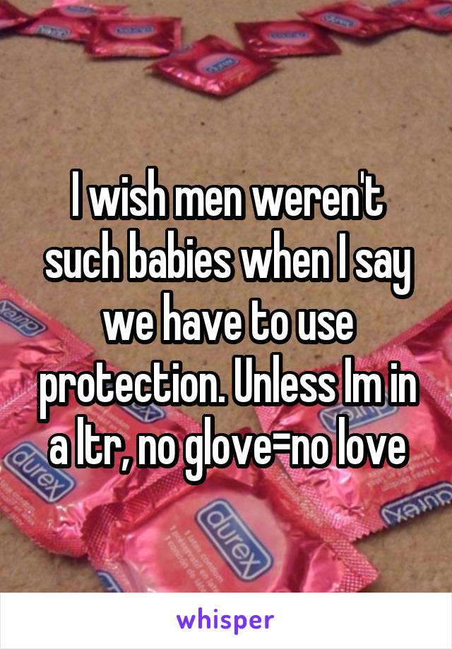 I wish men weren't such babies when I say we have to use protection. Unless Im in a ltr, no glove=no love