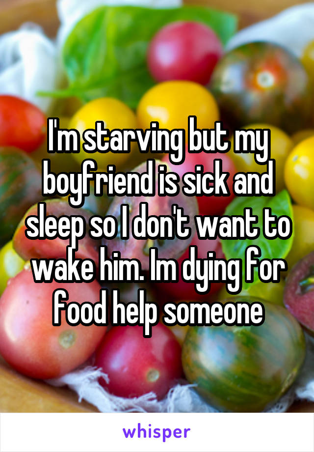 I'm starving but my boyfriend is sick and sleep so I don't want to wake him. Im dying for food help someone