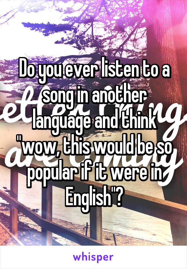 Do you ever listen to a song in another language and think "wow, this would be so popular if it were in English"?