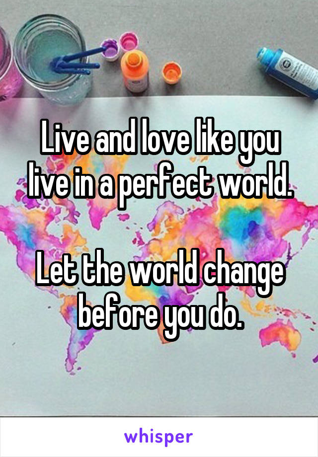 Live and love like you live in a perfect world.

Let the world change before you do.