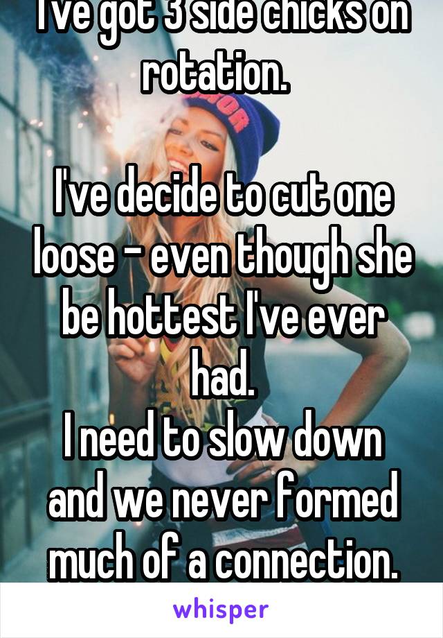 I've got 3 side chicks on rotation.  

I've decide to cut one loose - even though she be hottest I've ever had.
I need to slow down and we never formed much of a connection.
Makes me sad 