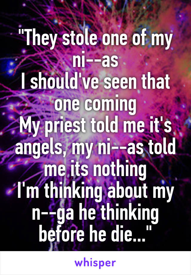 "They stole one of my ni--as
I should've seen that one coming
My priest told me it's angels, my ni--as told me its nothing
I'm thinking about my n--ga he thinking before he die..."