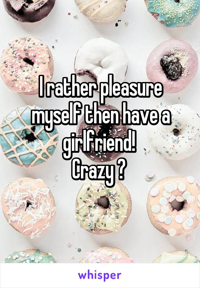 I rather pleasure myself then have a girlfriend! 
Crazy ? 
