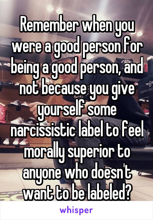 Remember when you were a good person for being a good person, and not because you give yourself some narcissistic label to feel morally superior to anyone who doesn't want to be labeled?