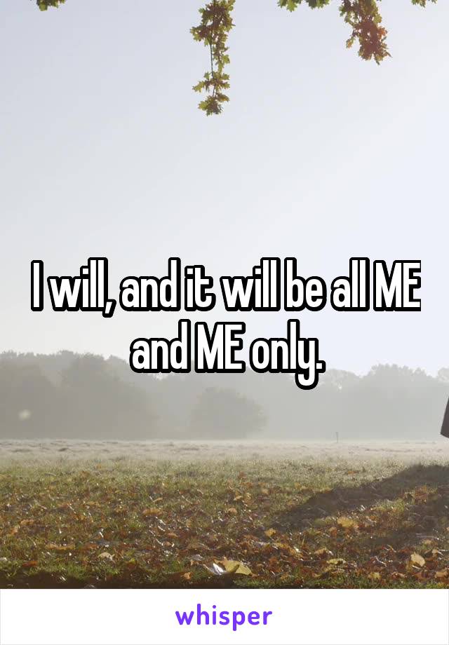 I will, and it will be all ME and ME only.