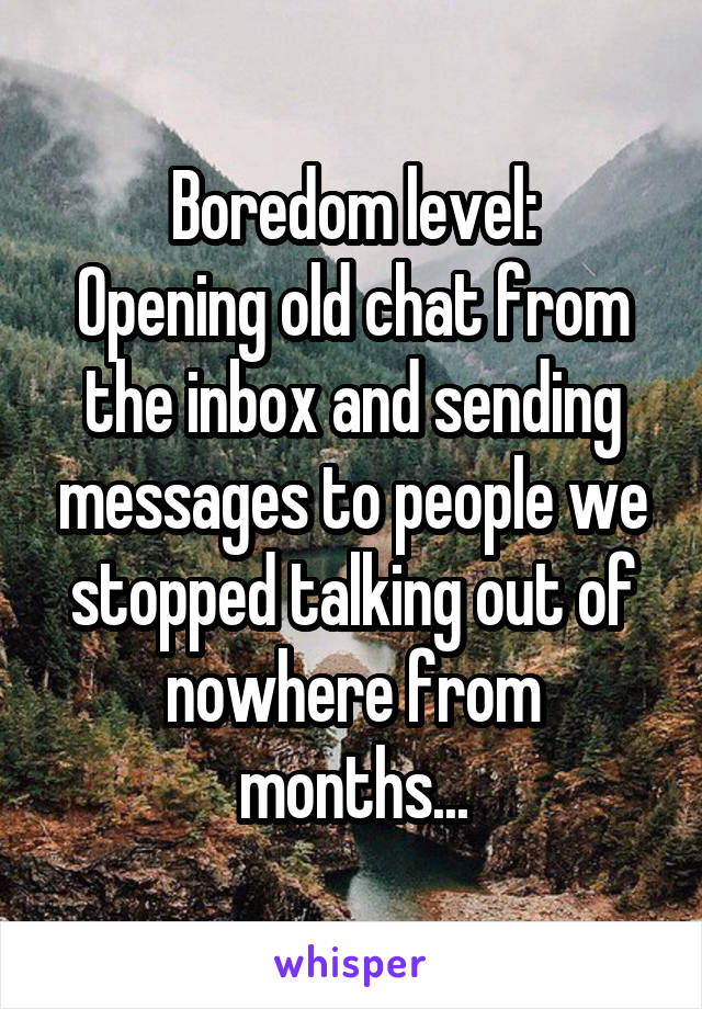 Boredom level:
Opening old chat from the inbox and sending messages to people we stopped talking out of nowhere from months...