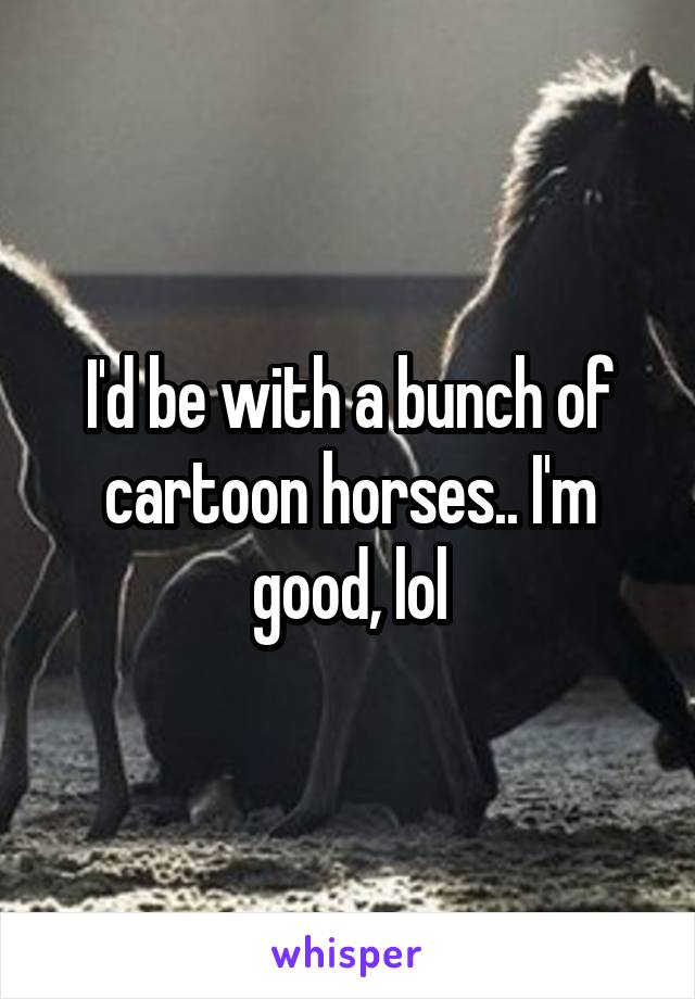 I'd be with a bunch of cartoon horses.. I'm good, lol