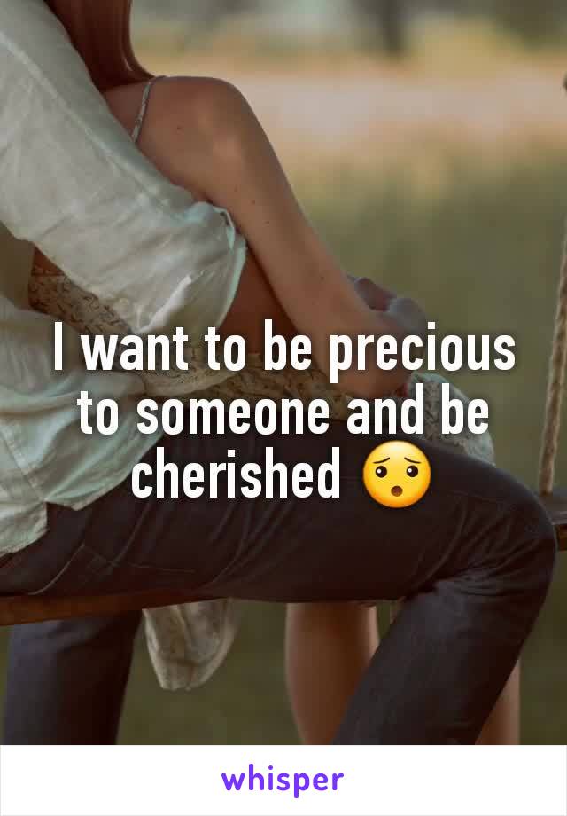 I want to be precious to someone and be cherished 😯