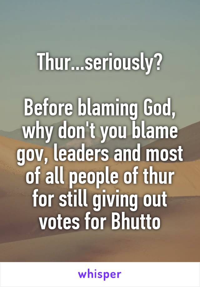 Thur...seriously?

Before blaming God, why don't you blame gov, leaders and most of all people of thur for still giving out votes for Bhutto