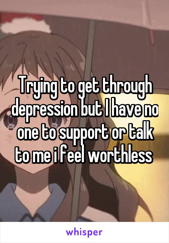 Trying to get through depression but I have no one to support or talk to me i feel worthless 