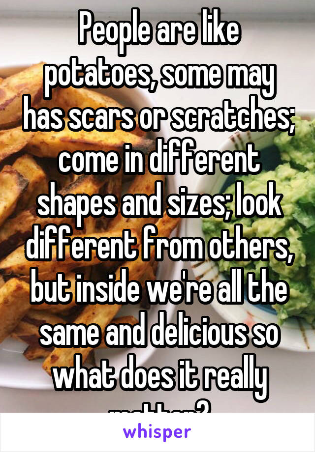 People are like potatoes, some may has scars or scratches; come in different shapes and sizes; look different from others, but inside we're all the same and delicious so what does it really matter?