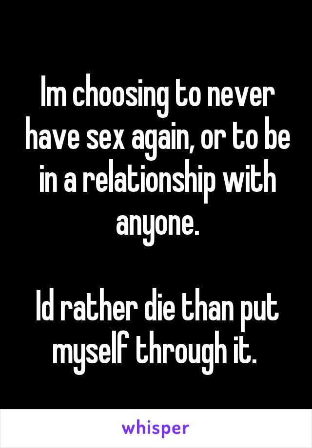 Im choosing to never have sex again, or to be in a relationship with anyone.

Id rather die than put myself through it. 