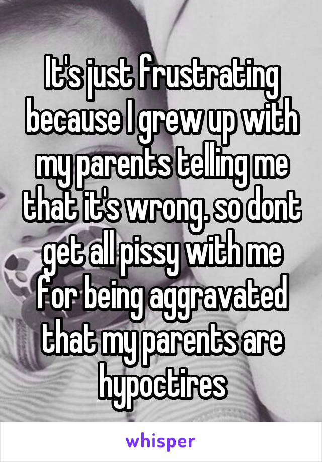 It's just frustrating because I grew up with my parents telling me that it's wrong. so dont get all pissy with me for being aggravated that my parents are hypoctires