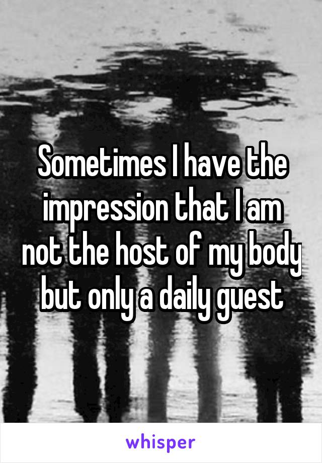 Sometimes I have the impression that I am not the host of my body but only a daily guest