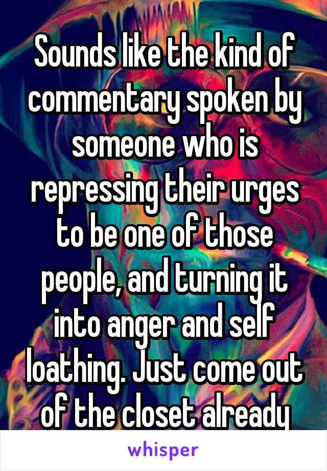 Sounds like the kind of commentary spoken by someone who is repressing their urges to be one of those people, and turning it into anger and self loathing. Just come out of the closet already