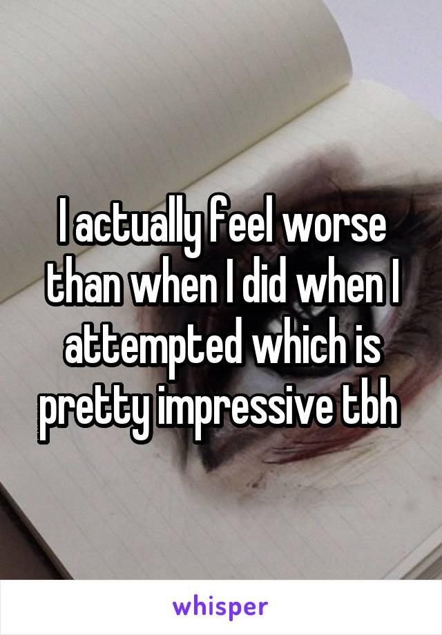 I actually feel worse than when I did when I attempted which is pretty impressive tbh 